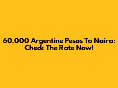 60,000 Argentine Pesos To Naira: Check The Rate Now!
